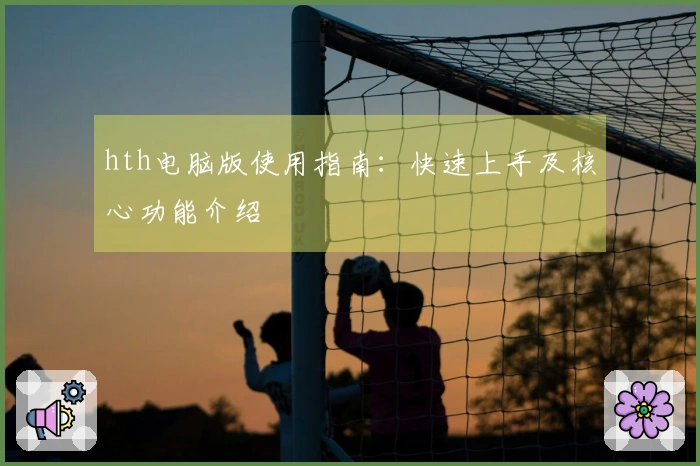 hth电脑版使用指南：快速上手及核心功能介绍
