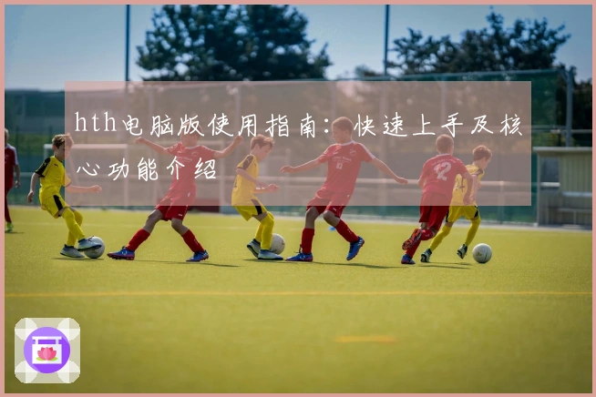 hth电脑版使用指南：快速上手及核心功能介绍