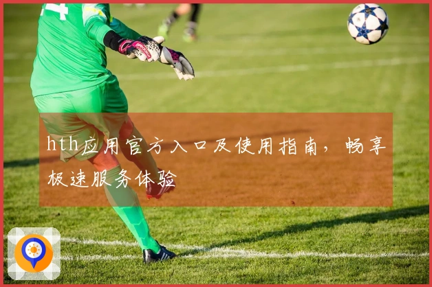 hth应用官方入口及使用指南，畅享极速服务体验